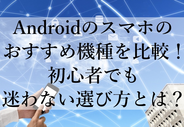 Androidのスマホのおすすめ機種を比較！初心者でも迷わない選び方とは？
