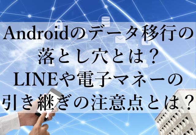 Androidのデータ移行の落とし穴とは？LINEや電子マネーの引き継ぎの注意点とは？