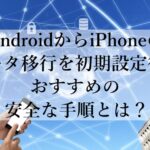 AndroidからiPhoneのデータ移行を初期設定後におすすめの安全な手順とは？