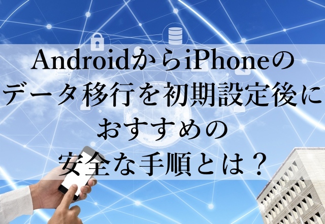 AndroidからiPhoneのデータ移行を初期設定後におすすめの安全な手順とは？